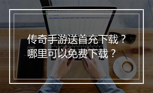 传奇手游送首充下载？哪里可以免费下载？