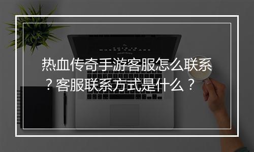 热血传奇手游客服怎么联系？客服联系方式是什么？