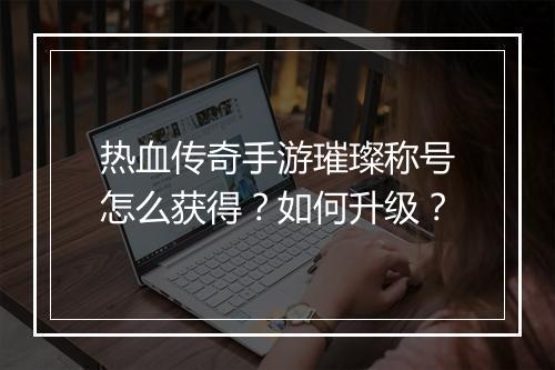 热血传奇手游璀璨称号怎么获得？如何升级？