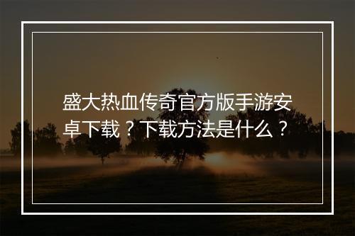 盛大热血传奇官方版手游安卓下载？下载方法是什么？