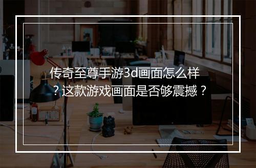 传奇至尊手游3d画面怎么样？这款游戏画面是否够震撼？