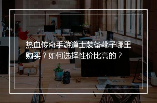 热血传奇手游道士装备靴子哪里购买？如何选择性价比高的？