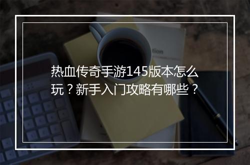 热血传奇手游145版本怎么玩？新手入门攻略有哪些？