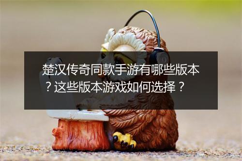 楚汉传奇同款手游有哪些版本？这些版本游戏如何选择？