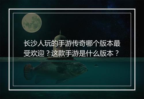 长沙人玩的手游传奇哪个版本最受欢迎？这款手游是什么版本？