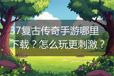 37复古传奇手游哪里下载？怎么玩更刺激？