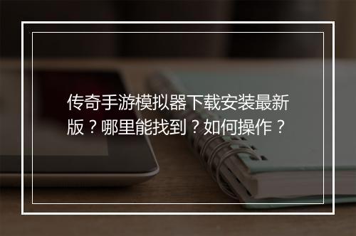 传奇手游模拟器下载安装最新版？哪里能找到？如何操作？