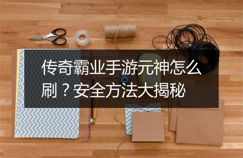 传奇霸业手游元神怎么刷？安全方法大揭秘