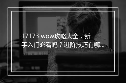 17173 wow攻略大全，新手入门必看吗？进阶技巧有哪些？