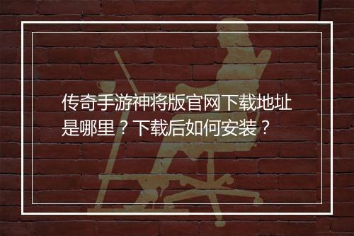 传奇手游神将版官网下载地址是哪里？下载后如何安装？