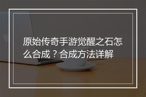 原始传奇手游觉醒之石怎么合成？合成方法详解