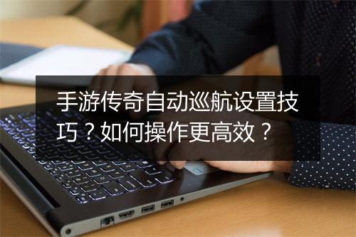 手游传奇自动巡航设置技巧？如何操作更高效？