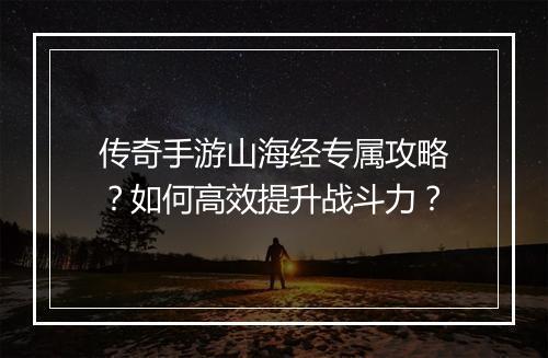 传奇手游山海经专属攻略？如何高效提升战斗力？