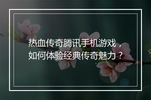 热血传奇腾讯手机游戏，如何体验经典传奇魅力？