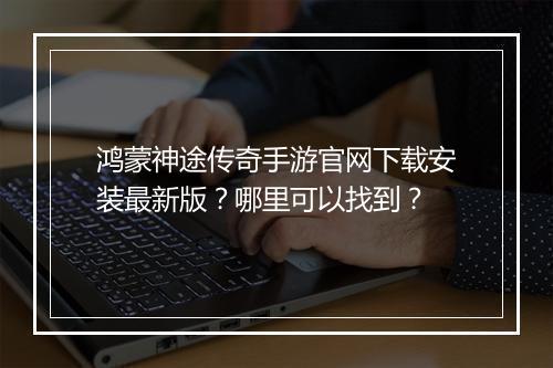 鸿蒙神途传奇手游官网下载安装最新版？哪里可以找到？
