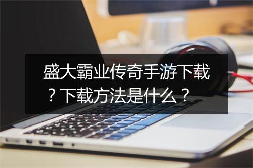 盛大霸业传奇手游下载？下载方法是什么？