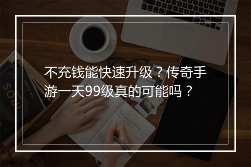 不充钱能快速升级？传奇手游一天99级真的可能吗？