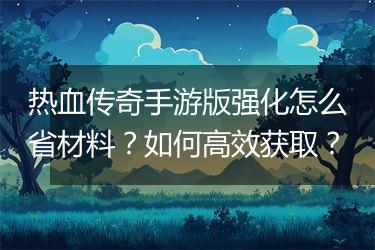 热血传奇手游版强化怎么省材料？如何高效获取？