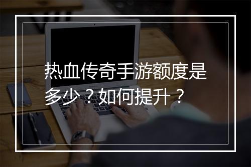 热血传奇手游额度是多少？如何提升？