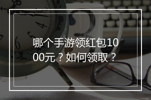哪个手游领红包1000元？如何领取？