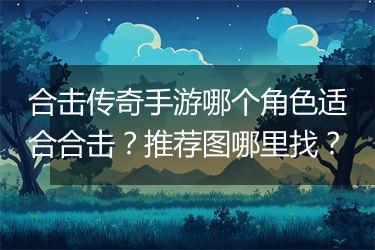 合击传奇手游哪个角色适合合击？推荐图哪里找？