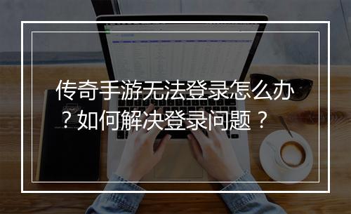 传奇手游无法登录怎么办？如何解决登录问题？