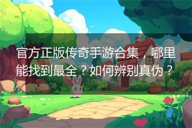 官方正版传奇手游合集，哪里能找到最全？如何辨别真伪？
