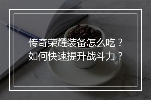 传奇荣耀装备怎么吃？如何快速提升战斗力？