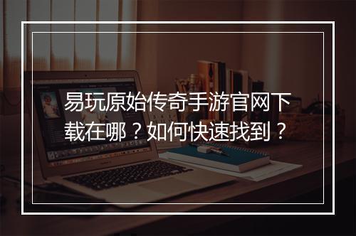 易玩原始传奇手游官网下载在哪？如何快速找到？