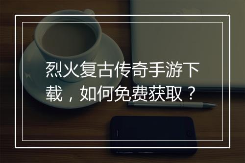 烈火复古传奇手游下载，如何免费获取？