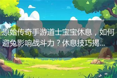 原始传奇手游道士宝宝休息，如何避免影响战斗力？休息技巧揭秘