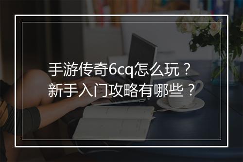 手游传奇6cq怎么玩？新手入门攻略有哪些？