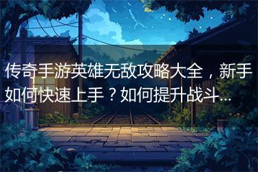 传奇手游英雄无敌攻略大全，新手如何快速上手？如何提升战斗力？
