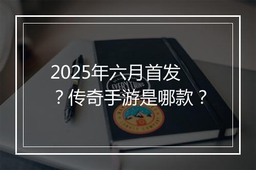 2025年六月首发？传奇手游是哪款？