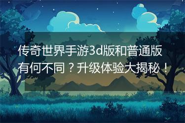 传奇世界手游3d版和普通版有何不同？升级体验大揭秘！