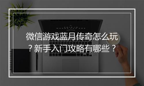 微信游戏蓝月传奇怎么玩？新手入门攻略有哪些？