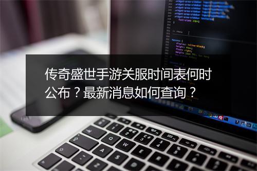 传奇盛世手游关服时间表何时公布？最新消息如何查询？