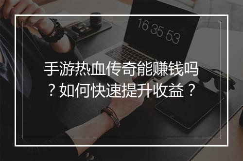 手游热血传奇能赚钱吗？如何快速提升收益？