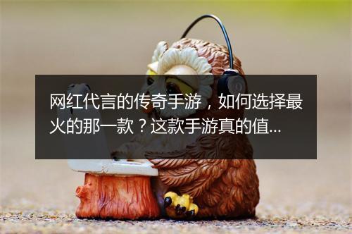 网红代言的传奇手游，如何选择最火的那一款？这款手游真的值得玩吗？