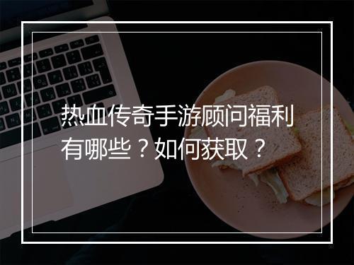 热血传奇手游顾问福利有哪些？如何获取？