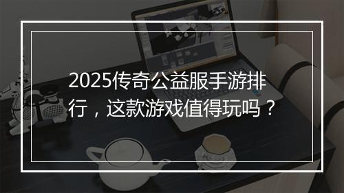 2025传奇公益服手游排行，这款游戏值得玩吗？