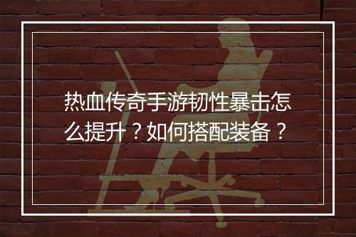 热血传奇手游韧性暴击怎么提升？如何搭配装备？