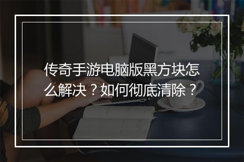 传奇手游电脑版黑方块怎么解决？如何彻底清除？