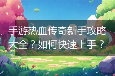 手游热血传奇新手攻略大全？如何快速上手？