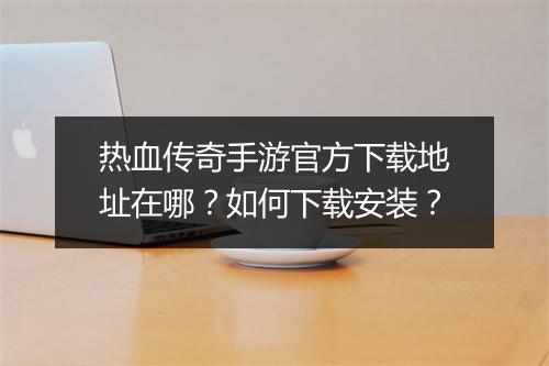 热血传奇手游官方下载地址在哪？如何下载安装？