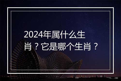 2024年属什么生肖？它是哪个生肖？