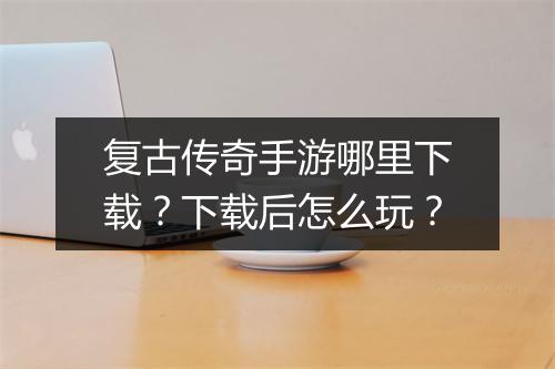 复古传奇手游哪里下载？下载后怎么玩？