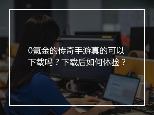 0氪金的传奇手游真的可以下载吗？下载后如何体验？