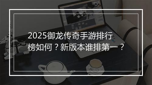 2025御龙传奇手游排行榜如何？新版本谁排第一？