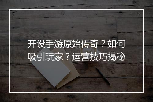 开设手游原始传奇？如何吸引玩家？运营技巧揭秘